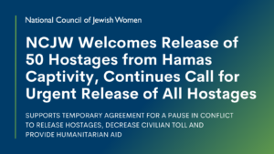 NCJW Welcomes Release of 50 Hostages from Hamas Captivity Continues Call for Urgent Release of All Hostages SUPPORTS TEMPORARY AGREEMENT FOR A PAUSE IN CONFLICT TO RELEASE HOSTAGES, DECREASE CIVILIAN TOLL AND PROVIDE HUMANITARIAN AID