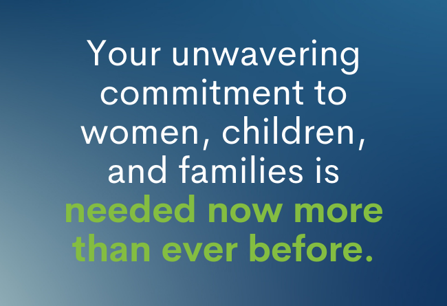 Your unwavering commitment to women, children, and families is needed now more than ever before.